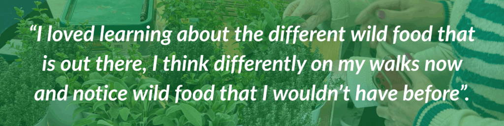 Quote “I loved learning about the different wild food that is out there, I think differently on my walks now and notice wild food that I wouldn’t have before”.