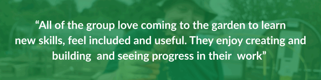 “All of the group love coming to the garden to learn new skills, feel included and useful. They enjoy creating and building  and seeing progress in their  work” 