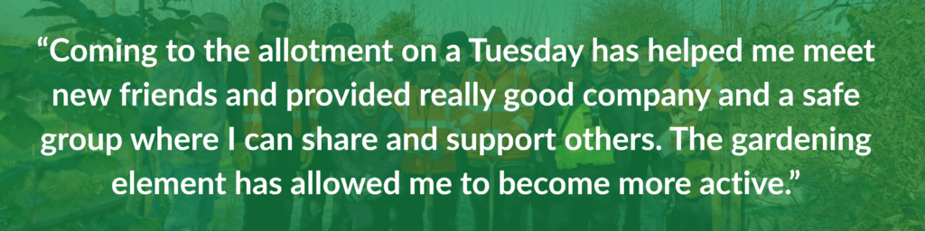 “Coming to the allotment on a Tuesday has helped me meet new friends and provided really good company and a safe group where I can share and support others. The gardening element has allowed me to become more active.”