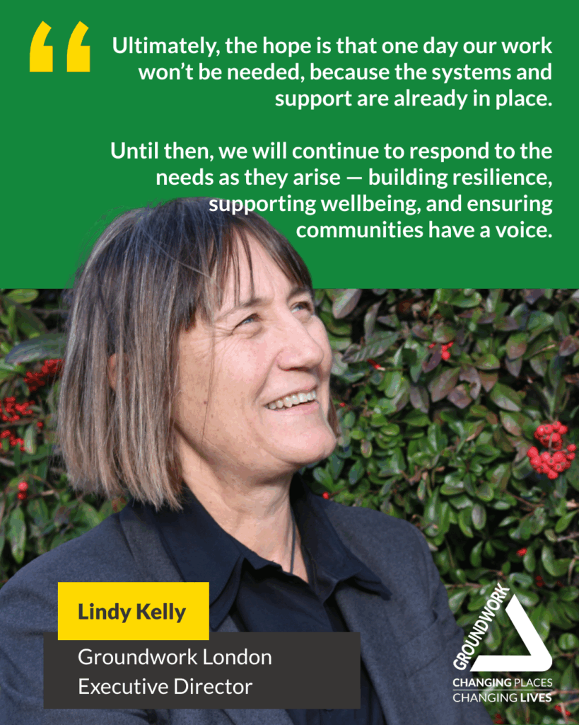 Ultimately, the hope is that one day our work won't be needed, because the systems and support are already in place. Until then, we will continue to respond to the needs as they arise - building resilience, supporting wellbeing, and ensuring communities have a voice. Lindy Kelly Groundwork London Executive Director